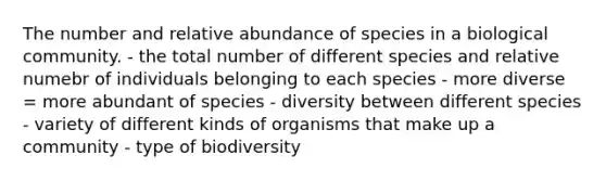 The number and relative abundance of species in a biological community. - the total number of different species and relative numebr of individuals belonging to each species - more diverse = more abundant of species - diversity between different species - variety of different kinds of organisms that make up a community - type of biodiversity