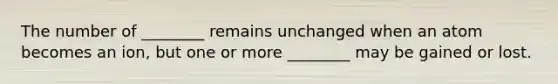 The number of ________ remains unchanged when an atom becomes an ion, but one or more ________ may be gained or lost.