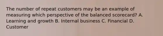 The number of repeat customers may be an example of measuring which perspective of the balanced​ scorecard? A. Learning and growth B. Internal business C. Financial D. Customer