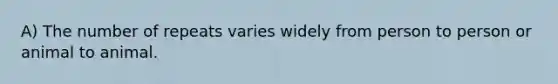 A) The number of repeats varies widely from person to person or animal to animal.