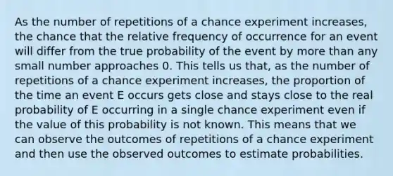 As the number of repetitions of a chance experiment increases, the chance that the relative frequency of occurrence for an event will differ from the true probability of the event by more than any small number approaches 0. This tells us that, as the number of repetitions of a chance experiment increases, the proportion of the time an event E occurs gets close and stays close to the real probability of E occurring in a single chance experiment even if the value of this probability is not known. This means that we can observe the outcomes of repetitions of a chance experiment and then use the observed outcomes to estimate probabilities.