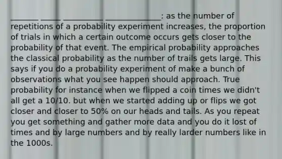 _______ _____ __________ ______________: as the number of repetitions of a probability experiment increases, the proportion of trials in which a certain outcome occurs gets closer to the probability of that event. The empirical probability approaches the classical probability as the number of trails gets large. This says if you do a probability experiment of make a bunch of observations what you see happen should approach. True probability for instance when we flipped a coin times we didn't all get a 10/10. but when we started adding up or flips we got closer and closer to 50% on our heads and tails. As you repeat you get something and gather more data and you do it lost of times and by large numbers and by really larder numbers like in the 1000s.