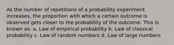 As the number of repetitions of a probability experiment increases, the proportion with which a certain outcome is observed gets closer to the probability of the outcome. This is known as: a. Law of empirical probability b. Law of classical probability c. Law of random numbers d. Law of large numbers