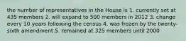 the number of representatives in the House is 1. currently set at 435 members 2. will expand to 500 members in 2012 3. change every 10 years following the census 4. was frozen by the twenty-sixth amendment 5. remained at 325 members until 2000