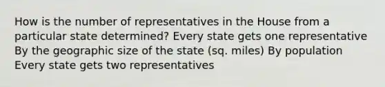 How is the number of representatives in the House from a particular state determined? Every state gets one representative By the geographic size of the state (sq. miles) By population Every state gets two representatives