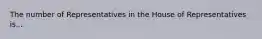 The number of Representatives in the House of Representatives is...