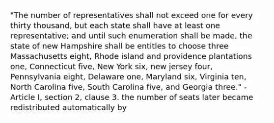 "The number of representatives shall not exceed one for every thirty thousand, but each state shall have at least one representative; and until such enumeration shall be made, the state of new Hampshire shall be entitles to choose three Massachusetts eight, Rhode island and providence plantations one, Connecticut five, New York six, new jersey four, Pennsylvania eight, Delaware one, Maryland six, Virginia ten, North Carolina five, South Carolina five, and Georgia three." -Article I, section 2, clause 3. the number of seats later became redistributed automatically by