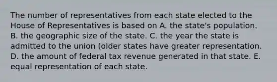 The number of representatives from each state elected to the House of Representatives is based on A. the state's population. B. the geographic size of the state. C. the year the state is admitted to the union (older states have greater representation. D. the amount of federal tax revenue generated in that state. E. equal representation of each state.