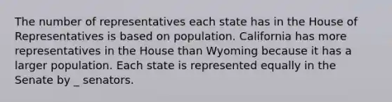 The number of representatives each state has in the House of Representatives is based on population. California has more representatives in the House than Wyoming because it has a larger population. Each state is represented equally in the Senate by _ senators.