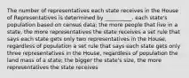 The number of representatives each state receives in the House of Representatives is determined by __________. each state's population based on census data; the more people that live in a state, the more representatives the state receives a set rule that says each state gets only two representatives in the House, regardless of population a set rule that says each state gets only three representatives in the House, regardless of population the land mass of a state; the bigger the state's size, the more representatives the state receives