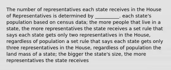 The number of representatives each state receives in the House of Representatives is determined by __________. each state's population based on census data; the more people that live in a state, the more representatives the state receives a set rule that says each state gets only two representatives in the House, regardless of population a set rule that says each state gets only three representatives in the House, regardless of population the land mass of a state; the bigger the state's size, the more representatives the state receives