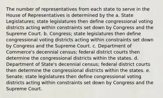 The number of representatives from each state to serve in the House of Representatives is determined by the a. State Legislatures; state legislatures then define congressional voting districts acting within constraints set down by Congress and the Supreme Court. b. Congress; state legislatures then define congressional voting districts acting within constraints set down by Congress and the Supreme Court. c. Department of Commerce's decennial census; federal district courts then determine the congressional districts within the states. d. Department of State's decennial census; federal district courts then determine the congressional districts within the states. e. Senate; state legislatures then define congressional voting districts acting within constraints set down by Congress and the Supreme Court.