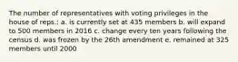 The number of representatives with voting privileges in the house of reps.: a. is currently set at 435 members b. will expand to 500 members in 2016 c. change every ten years following the census d. was frozen by the 26th amendment e. remained at 325 members until 2000