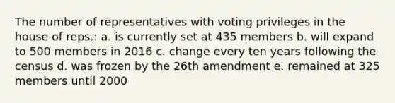 The number of representatives with voting privileges in the house of reps.: a. is currently set at 435 members b. will expand to 500 members in 2016 c. change every ten years following the census d. was frozen by the 26th amendment e. remained at 325 members until 2000