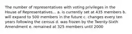 The number of representatives with voting privileges in the House of Representatives... a. is currently set at 435 members b. will expand to 500 members in the future c. changes every ten years following the census d. was frozen by the Twenty-Sixth Amendment e. remained at 325 members until 2000