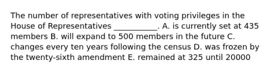 The number of representatives with voting privileges in the House of Representatives ___________. A. is currently set at 435 members B. will expand to 500 members in the future C. changes every ten years following the census D. was frozen by the twenty-sixth amendment E. remained at 325 until 20000