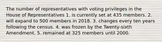 The number of representatives with voting privileges in the House of Representatives 1. is currently set at 435 members. 2. will expand to 500 members in 2018. 3. changes every ten years following the census. 4. was frozen by the Twenty-sixth Amendment. 5. remained at 325 members until 2000.