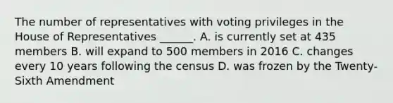 The number of representatives with voting privileges in the House of Representatives ______. A. is currently set at 435 members B. will expand to 500 members in 2016 C. changes every 10 years following the census D. was frozen by the Twenty-Sixth Amendment