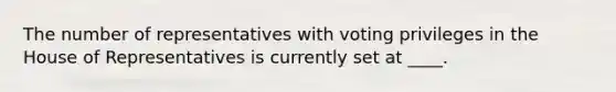 The number of representatives with voting privileges in the House of Representatives is currently set at ____.