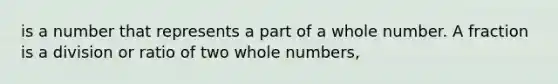 is a number that represents a part of a whole number. A fraction is a division or ratio of two whole numbers,