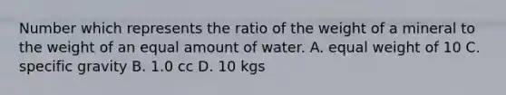 Number which represents the ratio of the weight of a mineral to the weight of an equal amount of water. A. equal weight of 10 C. specific gravity B. 1.0 cc D. 10 kgs