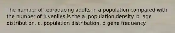 The number of reproducing adults in a population compared with the number of juveniles is the a. population density. b. age distribution. c. population distribution. d gene frequency.