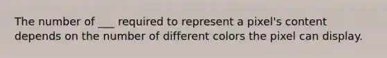 The number of ___ required to represent a pixel's content depends on the number of different colors the pixel can display.