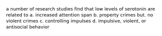 a number of research studies find that low levels of serotonin are related to a. increased attention span b. property crimes but. no violent crimes c. controlling impulses d. impulsive, violent, or antisocial behavior