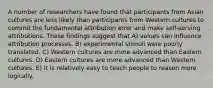 A number of researchers have found that participants from Asian cultures are less likely than participants from Western cultures to commit the fundamental attribution error and make self-serving attributions. These findings suggest that A) values can influence attribution processes. B) experimental stimuli were poorly translated. C) Western cultures are more advanced than Eastern cultures. D) Eastern cultures are more advanced than Western cultures. E) it is relatively easy to teach people to reason more logically.