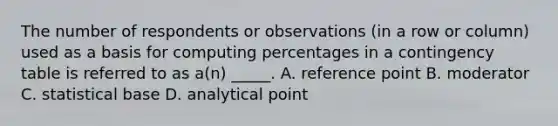 The number of respondents or observations (in a row or column) used as a basis for computing percentages in a contingency table is referred to as a(n) _____. A. reference point B. moderator C. statistical base D. analytical point