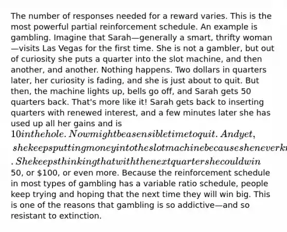 The number of responses needed for a reward varies. This is the most powerful partial reinforcement schedule. An example is gambling. Imagine that Sarah—generally a smart, thrifty woman—visits Las Vegas for the first time. She is not a gambler, but out of curiosity she puts a quarter into the slot machine, and then another, and another. Nothing happens. Two dollars in quarters later, her curiosity is fading, and she is just about to quit. But then, the machine lights up, bells go off, and Sarah gets 50 quarters back. That's more like it! Sarah gets back to inserting quarters with renewed interest, and a few minutes later she has used up all her gains and is 10 in the hole. Now might be a sensible time to quit. And yet, she keeps putting money into the slot machine because she never knows when the next reinforcement is coming. She keeps thinking that with the next quarter she could win50, or 100, or even more. Because the reinforcement schedule in most types of gambling has a variable ratio schedule, people keep trying and hoping that the next time they will win big. This is one of the reasons that gambling is so addictive—and so resistant to extinction.