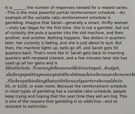 In a ______, the number of responses needed for a reward varies. --This is the most powerful partial reinforcement schedule. --An example of the variable ratio reinforcement schedule is gambling. Imagine that Sarah—generally a smart, thrifty woman—visits Las Vegas for the first time. She is not a gambler, but out of curiosity she puts a quarter into the slot machine, and then another, and another. Nothing happens. Two dollars in quarters later, her curiosity is fading, and she is just about to quit. But then, the machine lights up, bells go off, and Sarah gets 50 quarters back. That's more like it! Sarah gets back to inserting quarters with renewed interest, and a few minutes later she has used up all her gains and is 10 in the hole. Now might be a sensible time to quit. And yet, she keeps putting money into the slot machine because she never knows when the next reinforcement is coming. She keeps thinking that with the next quarter she could win50, or 100, or even more. Because the reinforcement schedule in most types of gambling has a variable ratio schedule, people keep trying and hoping that the next time they will win big. This is one of the reasons that gambling is so addictive—and so resistant to extinction.