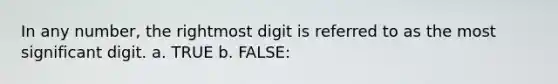 In any number, the rightmost digit is referred to as the most significant digit. a. TRUE b. FALSE: