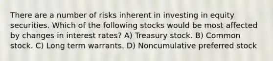 There are a number of risks inherent in investing in equity securities. Which of the following stocks would be most affected by changes in interest rates? A) Treasury stock. B) Common stock. C) Long term warrants. D) Noncumulative preferred stock