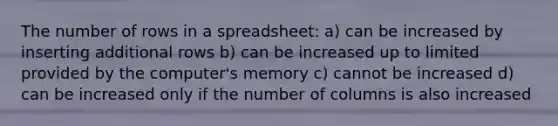 The number of rows in a spreadsheet: a) can be increased by inserting additional rows b) can be increased up to limited provided by the computer's memory c) cannot be increased d) can be increased only if the number of columns is also increased