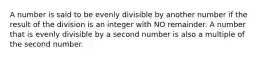 A number is said to be evenly divisible by another number if the result of the division is an integer with NO remainder. A number that is evenly divisible by a second number is also a multiple of the second number.