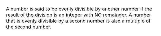 A number is said to be evenly divisible by another number if the result of the division is an integer with NO remainder. A number that is evenly divisible by a second number is also a multiple of the second number.