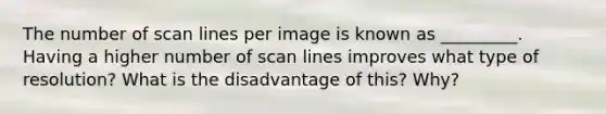 The number of scan lines per image is known as _________. Having a higher number of scan lines improves what type of resolution? What is the disadvantage of this? Why?