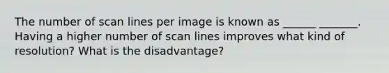 The number of scan lines per image is known as ______ _______. Having a higher number of scan lines improves what kind of resolution? What is the disadvantage?