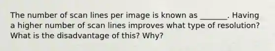 The number of scan lines per image is known as _______. Having a higher number of scan lines improves what type of resolution? What is the disadvantage of this? Why?