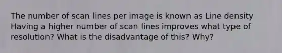 The number of scan lines per image is known as Line density Having a higher number of scan lines improves what type of resolution? What is the disadvantage of this? Why?