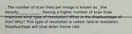 . The number of scan lines per image is known as _line density_____ ______. Having a higher number of scan lines improves what type of resolution? What is the disadvantage of this? Why? This type of resolution is called- lateral resolution. Disadvantage will slow down frame rate