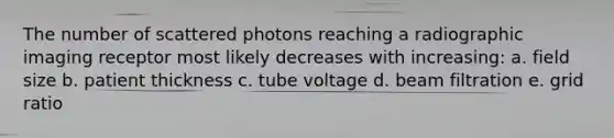 The number of scattered photons reaching a radiographic imaging receptor most likely decreases with increasing: a. field size b. patient thickness c. tube voltage d. beam filtration e. grid ratio