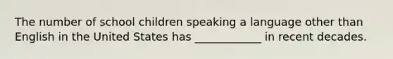 The number of school children speaking a language other than English in the United States has ____________ in recent decades.