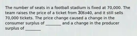 The number of seats in a football stadium is fixed at 70,000. The team raises the price of a ticket from 30 to40, and it still sells 70,000 tickets. The price change caused a change in the consumer surplus of ________ and a change in the producer surplus of ________