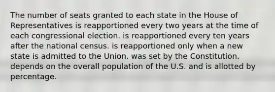 The number of seats granted to each state in the House of Representatives is reapportioned every two years at the time of each congressional election. is reapportioned every ten years after the national census. is reapportioned only when a new state is admitted to the Union. was set by the Constitution. depends on the overall population of the U.S. and is allotted by percentage.