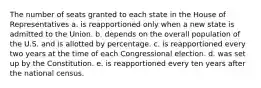 The number of seats granted to each state in the House of Representatives a. is reapportioned only when a new state is admitted to the Union. b. depends on the overall population of the U.S. and is allotted by percentage. c. is reapportioned every two years at the time of each Congressional election. d. was set up by the Constitution. e. is reapportioned every ten years after the national census.