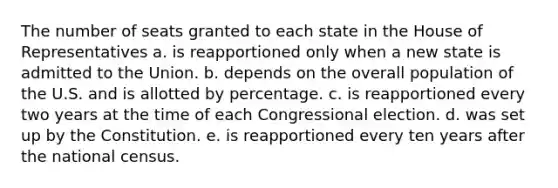 The number of seats granted to each state in the House of Representatives a. is reapportioned only when a new state is admitted to the Union. b. depends on the overall population of the U.S. and is allotted by percentage. c. is reapportioned every two years at the time of each Congressional election. d. was set up by the Constitution. e. is reapportioned every ten years after the national census.