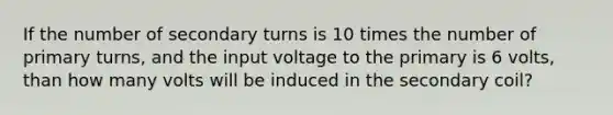 If the number of secondary turns is 10 times the number of primary turns, and the input voltage to the primary is 6 volts, than how many volts will be induced in the secondary coil?