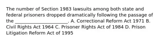 The number of Section 1983 lawsuits among both state and federal prisoners dropped dramatically following the passage of the _______________________. A. Correctional Reform Act 1971 B. Civil Rights Act 1964 C. Prisoner Rights Act of 1984 D. Prison Litigation Reform Act of 1995